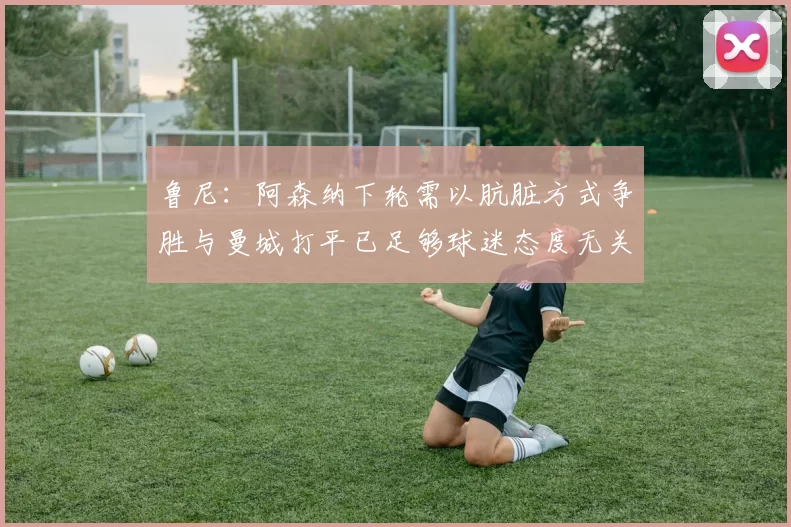 鲁尼：阿森纳下轮需以肮脏方式争胜与曼城打平已足够球迷态度无关