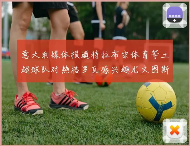 意大利媒体报道特拉布宗体育等土超球队对热格罗瓦感兴趣尤文图斯准备出售该球员
