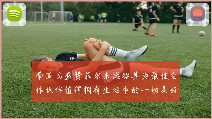 蒂亚戈盛赞菲尔米诺称其为最佳合作伙伴值得拥有生活中的一切美好