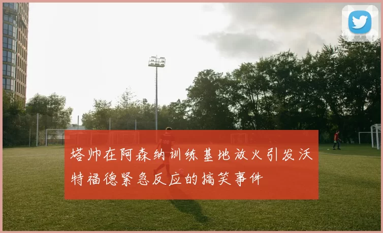 塔帅在阿森纳训练基地放火引发沃特福德紧急反应的搞笑事件