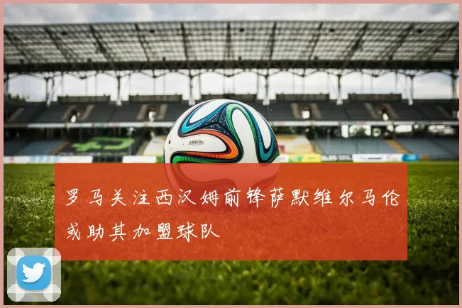 罗马关注西汉姆前锋萨默维尔马伦或助其加盟球队