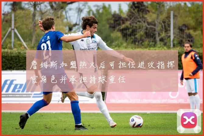 詹姆斯加盟热火后可担任进攻指挥官角色并承担持球重任
