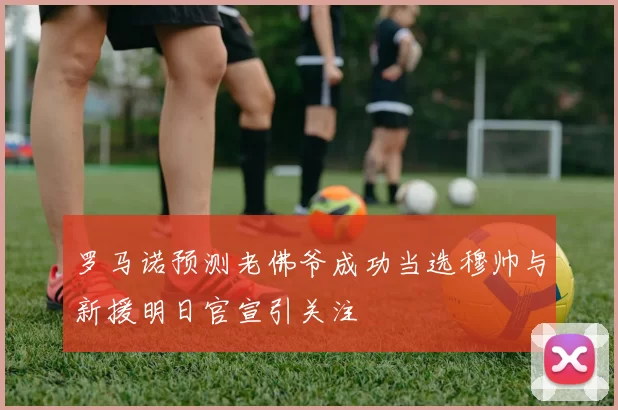 罗马诺预测老佛爷成功当选穆帅与新援明日官宣引关注