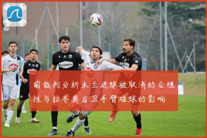 前裁判分析米兰进球被取消的合理性与拉齐奥后卫手臂碰球的影响