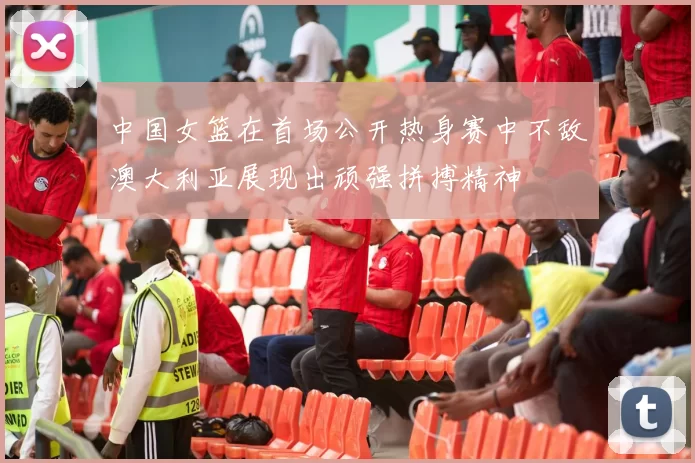 中国女篮在首场公开热身赛中不敌澳大利亚展现出顽强拼搏精神