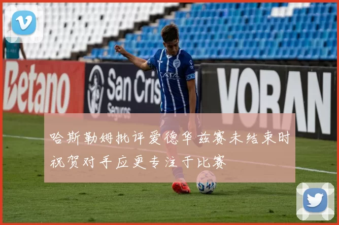 哈斯勒姆批评爱德华兹赛未结束时祝贺对手应更专注于比赛