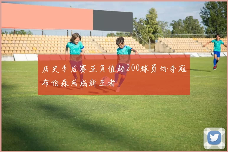 历史季后赛正负值超200球员均夺冠布伦森或成新王者