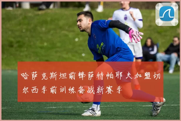 哈萨克斯坦前锋萨特帕耶夫加盟切尔西季前训练备战新赛季