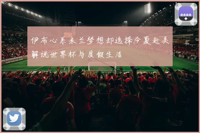 伊布心系米兰梦想却选择今夏赴美解说世界杯与度假生活