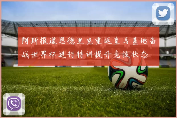 阿斯报道恩德里克重返皇马基地备战世界杯进行特训提升竞技状态