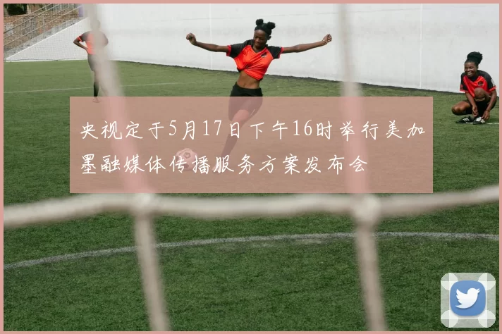 央视定于5月17日下午16时举行美加墨融媒体传播服务方案发布会