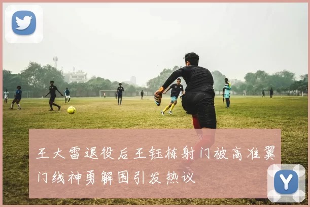 王大雷退役后王钰栋射门被高准翼门线神勇解围引发热议