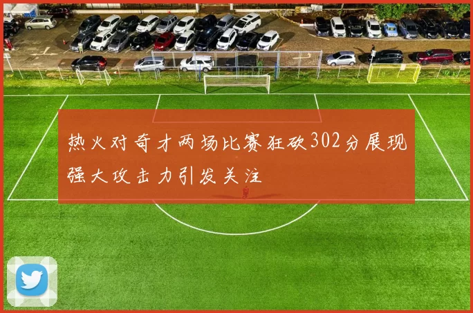 热火对奇才两场比赛狂砍302分展现强大攻击力引发关注